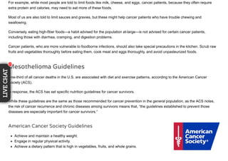 For example, while most people are told to limit foods like milk, cheese, and eggs, cancer patients, because they often require
extra protein and calories, may need to eat more of these foods.
Most of us are also told to limit sauces and gravies, but these might help cancer patients who have trouble chewing and
swallowing.
Conversely, eating high-fiber foods—a habit advised for the population at-large—is not advised for certain cancer patients,
including those with diarrhea, cramping, and digestion problems.
Cancer patients, who are more vulnerable to foodborne infections, should also take special precautions in the kitchen. Scrub raw
fruits and vegetables thoroughly before eating them, cook meat and eggs thoroughly, and avoid unpasteurized foods.
Mesothelioma Guidelines
One-third of all cancer deaths in the U.S. are associated with diet and exercise patterns, according to the American Cancer
Society (ACS).
In response, the ACS has set specific nutrition guidelines for cancer survivors.
While these guidelines are the same as those recommended for cancer prevention in the general population, as the ACS notes,
the risk of cancer recurrence and chronic diseases among survivors means that, “the guidelines established to prevent those
diseases are especially important for cancer survivors.”
American Cancer Society Guidelines
Achieve and maintain a healthy weight.
Engage in regular physical activity.
Achieve a dietary pattern that is high in vegetables, fruits, and whole grains.
111
LIVECHAT
11111111
 