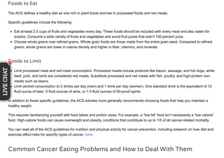 Foods to Eat
The ACS defines a healthy diet as one rich in plant foods and low in processed foods and red meats.
Specific guidelines include the following:
Eat at least 2.5 cups of fruits and vegetables every day. These foods should be included with every meal and also eaten for
snacks. Consume a wide variety of fruits and vegetables and avoid fruit juices that aren’t 100 percent juice.
Choose whole grains over refined grains. Whole grain foods are those made from the entire grain seed. Compared to refined
grains, whole grains are lower in calorie density and higher in fiber, vitamins, and minerals.
Foods to Limit
Limit processed meat and red meat consumption. Processed meats include products like bacon, sausage, and hot dogs, while
beef, pork, and lamb are considered red meats. Substitute processed and red meats with fish, poultry, and high-protein non-
meats such as beans.
Limit alcohol consumption to 2 drinks per day (men) and 1 drink per day (women). One standard drink is the equivalent of 12
fluid ounce of beer, 5 fluid ounces of wine, or 1.5 fluid ounces of 80-proof spirits.
In addition to these specific guidelines, the ACS advises more generally recommends choosing foods that help you maintain a
healthy weight.
This requires familiarizing yourself with food labels and portion sizes. For example, a “low fat” food isn’t necessarily a “low calorie”
food. High-calorie foods can cause overweight and obesity, conditions that contribute to up to 1/5 of all cancer-related mortality.
You can read all of the ACS guidelines for nutrition and physical activity for cancer prevention, including research on how diet and
exercise affect risks for specific types of cancer, here.
Common Cancer Eating Problems and How to Deal With Them
1111
LIVECHAT
1111111
 