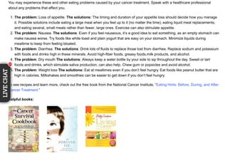 You may experience these and other eating problems caused by your cancer treatment. Speak with a healthcare professional
about any problems that affect you.
1. The problem: Loss of appetite. The solutions: The timing and duration of your appetite loss should decide how you manage
it. Possible solutions include eating a large meal when you feel up to it (no matter the time), eating liquid meal replacements,
and eating several, small meals rather than fewer, large ones. Exercise can also stimulate appetite.
2. The problem: Nausea. The solutions: Even if you feel nauseous, it’s a good idea to eat something, as an empty stomach can
make nausea worse. Try foods like white toast and plain yogurt that are easy on your stomach. Minimize liquids during
mealtime to keep from feeling bloated.
3. The problem: Diarrhea. The solutions: Drink lots of fluids to replace those lost from diarrhea. Replace sodium and potassium
with foods and drinks high in these minerals. Avoid high-fiber foods, greasy foods,milk products, and alcohol.
4. The problem: Dry mouth The solutions: Always keep a water bottle by your side to sip throughout the day. Sweet or tart
foods and drinks, which stimulate saliva production, can also help. Chew gum or popsicles and avoid alcohol.
5. The problem: Weight loss The solutions: Eat at mealtimes even if you don’t feel hungry. Eat foods like peanut butter that are
high in calories. Milkshakes and smoothies can be easier to get down if you don’t feel hungry.
To see recipes and learn more, check out the free book from the National Cancer Institute, “Eating Hints: Before, During, and After
Cancer Treatment.”
Helpful books:
11111
LIVECHAT
111111
 