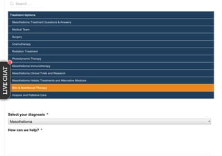 Search …
Treatment Options
Mesothelioma Treatment Questions & Answers
Medical Team
Surgery
Chemotherapy
Radiation Treatment
Photodynamic Therapy
Mesothelioma Immunotherapy
Mesothelioma Clinical Trials and Research
Mesothelioma Holistic Treatments and Alternative Medicine
Diet & Nutritional Therapy
Hospice and Palliative Care
Select your diagnosis *
Mesothelioma
How can we help? *
111111
LIVECHAT
11111
 