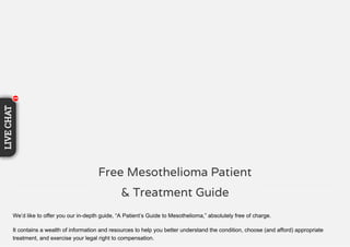 We’d like to offer you our in-depth guide, “A Patient’s Guide to Mesothelioma,” absolutely free of charge.
It contains a wealth of information and resources to help you better understand the condition, choose (and afford) appropriate
treatment, and exercise your legal right to compensation.
Free Mesothelioma Patient
& Treatment Guide
11111111
LIVECHAT
111
 