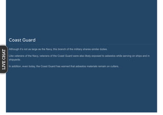 Coast Guard
Although it’s not as large as the Navy, this branch of the military shares similar duties.
Like veterans of the Navy, veterans of the Coast Guard were also likely exposed to asbestos while serving on ships and in
shipyards.
In addition, even today, the Coast Guard has warned that asbestos materials remain on cutters.
LIVECHAT
 