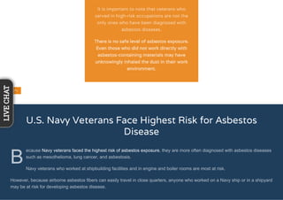 U.S. Navy Veterans Face Highest Risk for Asbestos
Disease
B
ecause Navy veterans faced the highest risk of asbestos exposure, they are more often diagnosed with asbestos diseases
such as mesothelioma, lung cancer, and asbestosis.
Navy veterans who worked at shipbuilding facilities and in engine and boiler rooms are most at risk.
However, because airborne asbestos fibers can easily travel in close quarters, anyone who worked on a Navy ship or in a shipyard
may be at risk for developing asbestos disease.
It is important to note that veterans who
served in high-risk occupations are not the
only ones who have been diagnosed with
asbestos diseases.
There is no safe level of asbestos exposure.
Even those who did not work directly with
asbestos-containing materials may have
unknowingly inhaled the dust in their work
environment.
LIVECHAT
 