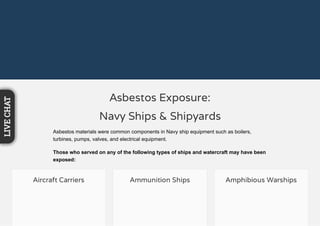 Asbestos Exposure:
Navy Ships & Shipyards
Asbestos materials were common components in Navy ship equipment such as boilers,
turbines, pumps, valves, and electrical equipment.
Those who served on any of the following types of ships and watercraft may have been
exposed:
Aircraft Carriers Ammunition Ships Amphibious Warships
LIVECHAT
 