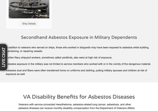 Secondhand Asbestos Exposure in Military Dependents
In addition to veterans who served on ships, those who worked in shipyards may have been exposed to asbestos while building,
maintaining, or repairing vessels.
Civilian Navy shipyard workers, sometimes called yardbirds, also were at high risk of exposure.
Asbestos exposure in the military was not limited to service members who worked with or in the vicinity of the dangerous material.
Asbestos dust and fibers were often transferred home on uniforms and clothing, putting military spouses and children at risk of
exposure as well.
Ship Details
VA Disability Beneﬁts for Asbestos Diseases
Veterans with service-connected mesothelioma, asbestos-related lung cancer, asbestosis, and other
asbestos illnesses can receive monthly disability compensation from the Department of Veterans Affairs
LIVECHAT
 