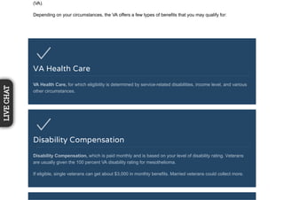 (VA).
Depending on your circumstances, the VA offers a few types of benefits that you may qualify for:
VA Health Care
VA Health Care, for which eligibility is determined by service-related disabilities, income level, and various
other circumstances.
Disability Compensation
Disability Compensation, which is paid monthly and is based on your level of disability rating. Veterans
are usually given the 100 percent VA disability rating for mesothelioma.
If eligible, single veterans can get about $3,000 in monthly benefits. Married veterans could collect more.
LIVECHAT
 