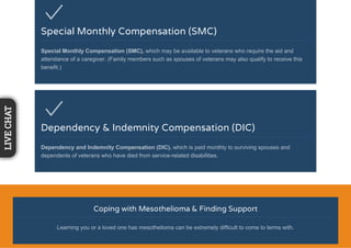 Special Monthly Compensation (SMC)
Special Monthly Compensation (SMC), which may be available to veterans who require the aid and
attendance of a caregiver. (Family members such as spouses of veterans may also qualify to receive this
benefit.)
Dependency & Indemnity Compensation (DIC)
Dependency and Indemnity Compensation (DIC), which is paid monthly to surviving spouses and
dependents of veterans who have died from service-related disabilities.
Coping with Mesothelioma & Finding Support
Learning you or a loved one has mesothelioma can be extremely difficult to come to terms with.
LIVECHAT
 