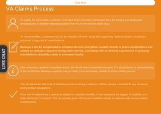 Chat Now
VA Claims Process
To qualify for VA benefits, a veteran must have been honorably discharged from the service and developed
mesothelioma or another asbestos disease from his or her time on active duty.
To obtain benefits, a veteran must file the required VA form, along with supporting medical records, including a
physician’s diagnosis of mesothelioma.
Because it can be complicated to complete the form and gather needed records to prove mesothelioma was
caused by asbestos exposure during active service, consulting with an attorney experienced in pursuing
mesothelioma disability claims is extremely helpful.
After reviewing a patient’s complete record, the VA will make its benefits decision. The crucial factor is demonstrating
to the VA that the asbestos exposure was primarily, if not exclusively, related to active military service.
The VA will assess the level of asbestos exposure during a veteran’s military service compared to any exposure
during civilian occupations.
Once the VA determines a veteran is eligible for disability benefits, it then assesses the degree of disability on a
scale starting at 10 percent. The VA typically gives 100 percent disability ratings to veterans with service-related
mesothelioma.
LIVECHAT
 