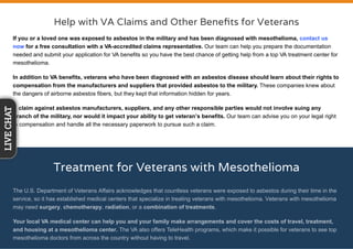 Help with VA Claims and Other Beneﬁts for Veterans
If you or a loved one was exposed to asbestos in the military and has been diagnosed with mesothelioma, contact us
now for a free consultation with a VA-accredited claims representative. Our team can help you prepare the documentation
needed and submit your application for VA benefits so you have the best chance of getting help from a top VA treatment center for
mesothelioma.
In addition to VA benefits, veterans who have been diagnosed with an asbestos disease should learn about their rights to
compensation from the manufacturers and suppliers that provided asbestos to the military. These companies knew about
the dangers of airborne asbestos fibers, but they kept that information hidden for years.
A claim against asbestos manufacturers, suppliers, and any other responsible parties would not involve suing any
branch of the military, nor would it impact your ability to get veteran’s benefits. Our team can advise you on your legal right
to compensation and handle all the necessary paperwork to pursue such a claim.
Treatment for Veterans with Mesothelioma
The U.S. Department of Veterans Affairs acknowledges that countless veterans were exposed to asbestos during their time in the
service, so it has established medical centers that specialize in treating veterans with mesothelioma. Veterans with mesothelioma
may need surgery, chemotherapy, radiation, or a combination of treatments.
Your local VA medical center can help you and your family make arrangements and cover the costs of travel, treatment,
and housing at a mesothelioma center. The VA also offers TeleHealth programs, which make it possible for veterans to see top
mesothelioma doctors from across the country without having to travel.
LIVECHAT
 
