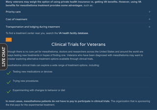 Many veterans may weigh the option of using private health insurance vs. getting VA benefits. However, using VA
benefits for mesothelioma treatment provides some advantages, such as:
Priority care
Cost of treatment
Transportation and lodging during treatment
To find a treatment center near you, search the VA health facility database.
Clinical Trials for Veterans
Although there is no cure yet for mesothelioma, doctors and researchers across the United States and around the world are
always testing new treatments in hopes of finding one. Veterans who have been diagnosed with mesothelioma may want to
consider exploring alternative treatment options available through clinical trials.
Mesothelioma clinical trials can explore a wide range of treatment options, including:
Testing new medications or devices
Trying new procedures
Experimenting with changes to behavior or diet
In most cases, mesothelioma patients do not have to pay to participate in clinical trials. The organization that is sponsoring
the trial pays for the experimental treatment.
LIVECHAT
 