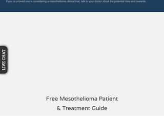 If you or a loved one is considering a mesothelioma clinical trial, talk to your doctor about the potential risks and rewards.
Free Mesothelioma Patient
& Treatment Guide
LIVECHAT
 