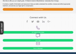 We’d like to offer you our in-depth guide, “A Patient’s Guide to Mesothelioma,” absolutely free of charge.
It contains a wealth of information and resources to help you better understand the condition, choose (and afford) appropriate
treatment, and exercise your legal right to compensation.
Download Now
877-MESOTHELIOMA
Live Chat
Send a Message
Connect with Us
LIVECHAT
 