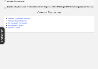 warn service members.
Decades later, thousands of veterans have been diagnosed with debilitating and life-threatening asbestos diseases.
Veteran Resources
Veterans Questions & Answers
Military Asbestos Exposure
Do You Qualify For Benefits
VA Treatment Centers
Veterans Lawyer
LIVECHAT
 