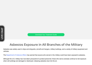 Download Your Treatment Guide
Asbestos Exposure in All Branches of the Military
Asbestos was widely used in ships and shipyards, aircraft and hangars, military buildings, and a variety of military equipment and
vehicles.
The Department of Veterans Affairs has warned that anyone who served in the military could have been exposed to asbestos.
Although the U.S. military has now taken precautions to protect personnel, those who serve overseas continue to risk exposure
when old buildings are damaged or destroyed, releasing asbestos dust into the air.
LIVECHAT
 