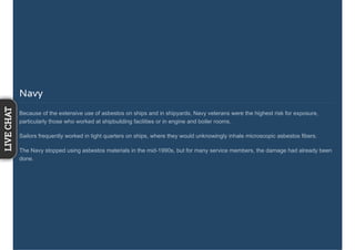 Navy
Because of the extensive use of asbestos on ships and in shipyards, Navy veterans were the highest risk for exposure,
particularly those who worked at shipbuilding facilities or in engine and boiler rooms.
Sailors frequently worked in tight quarters on ships, where they would unknowingly inhale microscopic asbestos fibers.
The Navy stopped using asbestos materials in the mid-1990s, but for many service members, the damage had already been
done.
LIVECHAT
 