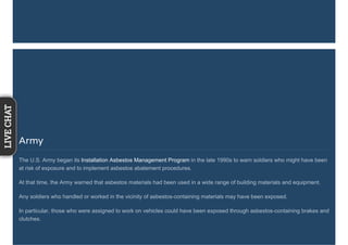 Army
The U.S. Army began its Installation Asbestos Management Program in the late 1990s to warn soldiers who might have been
at risk of exposure and to implement asbestos abatement procedures.
At that time, the Army warned that asbestos materials had been used in a wide range of building materials and equipment.
Any soldiers who handled or worked in the vicinity of asbestos-containing materials may have been exposed.
In particular, those who were assigned to work on vehicles could have been exposed through asbestos-containing brakes and
clutches.
LIVECHAT
 