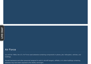Air Force
Up until the 1980s, the U.S. Air Force used asbestos-containing components in planes, jets, helicopters, vehicles, and
buildings.
Aircraft mechanics and other personnel assigned to work in aircraft hangars, airfields, or in other buildings containing
asbestos may have been exposed to the deadly carcinogen.
LIVECHAT
 