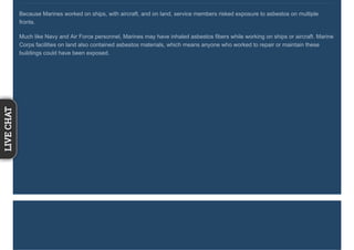Because Marines worked on ships, with aircraft, and on land, service members risked exposure to asbestos on multiple
fronts.
Much like Navy and Air Force personnel, Marines may have inhaled asbestos fibers while working on ships or aircraft. Marine
Corps facilities on land also contained asbestos materials, which means anyone who worked to repair or maintain these
buildings could have been exposed.
LIVECHAT
 
