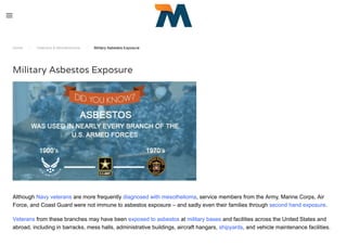 Home / Veterans & Mesothelioma / Military Asbestos Exposure
Military Asbestos Exposure
Although Navy veterans are more frequently diagnosed with mesothelioma, service members from the Army, Marine Corps, Air
Force, and Coast Guard were not immune to asbestos exposure – and sadly even their families through second hand exposure.
Veterans from these branches may have been exposed to asbestos at military bases and facilities across the United States and
abroad, including in barracks, mess halls, administrative buildings, aircraft hangars, shipyards, and vehicle maintenance facilities.
 