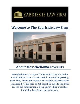 Welcome to The Zabriskie Law Firm
About Mesothelioma Lawsuits
Mesothelioma is a type of CANCER that occurs in the
mesothelium. This is a thin membrane encompassing
your body’s internal organs and cavities. Mesothelioma
is caused by exposure to Asbestos! Be sure to read the
rest of the information on our page to find out what
Zabriskie Law Firm can do for you.
 
