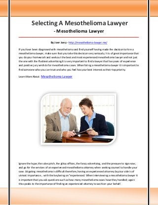 Selecting A Mesothelioma Lawyer
- Mesothelioma Lawyer
_____________________________________________________________________________________

By Jonr Jony - http://mesothelioma-lawyer.me/
If you have been diagnosed with mesothelioma and find yourself having made the decision to hire a
mesothelioma lawyer, make sure that you take this decision very seriously. It is of great importance that
you do your homework and seek out the best and most experienced mesothelioma lawyer and not just
the one with the flashiest advertising.It is very important to find a lawyer that has years of experience
and positive jury verdicts for mesothelioma cases. When hiring a mesothelioma lawyer it is important to
find someone who you can trust and who you feel has your best interest as their top priority.
Learn More About

Mesothelioma Lawyer

Ignore the hype, the sales pitch, the glitzy offices, the fancy advertising, and the pressure to sign now;
and go for the services of an experienced mesothelioma attorney when seeking counsel to handle your
case. Litigating mesothelioma is difficult therefore, having an experienced attorney by your side is of
utmost importance... with the key being on "experienced. When interviewing a mesothelioma lawyer it
is important that you ask questions such as how many mesothelioma cases have they handled; again
this speaks to the importance of finding an experienced attorney to work on your behalf.

 
