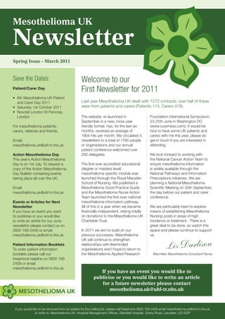 Mesothelioma UK

Newsletter
Spring Issue - March 2011


Save the Dates:                                 Welcome to our
Patient/Carer Day
                                                First Newsletter for 2011
•	 6th	Mesothelioma	UK	Patient
   and Carer Day 2011                           Last year Mesothelioma UK dealt with 1272 contacts; over half of these
•	 Saturday	1st	October	2011                    were from patients and carers (Patients 174, Carers 479).
•	 Novotel	London	St	Pancras,		
   London                                       The website, re-launched in                       Foundation International Symposium
                                                September in a new, more user                     23-25th June in Washington DC
For mesothelioma patients,                      friendly format, has, for the last six            (www.curemeso.com). It would be
carers, relatives and friends.                  months, received an average of                    nice to have some UK patients and
                                                1804 hits per month. We circulated 5              carers with me this year, please do
Email:                                          newsletters to a total of 1760 people             get in touch if you are interested in
mesothelioma.uk@uhl-tr.nhs.uk                   or organisations and our annual                   attending.
                                                patient conference welcomed over
Action Mesothelioma Day                         200 delegates.                                    We look forward to working with
This year’s Action Mesothelioma                                                                   the National Cancer Action Team to
Day is on 1st July. To request a                The first ever accredited educational             ensure mesothelioma information
copy of the Action Mesothelioma                 (degree or masters level)                         is widely available through the
Day Bulletin containing events                  mesothelioma specific module was                  National Pathways and Information
taking place all over the UK.                   launched through the Royal Marsden                Prescriptions initiatives. We are
                                                School of Nursing. We published a                 planning a National Mesothelioma
Email:                                          Mesothelioma Good Practice Guide                  Scientific Meeting on 30th September,
mesothelioma.uk@uhl-tr.nhs.uk                   and the Mesothelioma Nurse Action                 the day before our patient and carer
                                                Team launched the first ever national             conference.
Events or Articles for Next                     mesothelioma information pathway.
Newsletter                                      All of this in a year when we became              We are particularly keen to explore
If you have an event you want                   financially independent, relying totally          means of establishing Mesothelioma
to publicise or you would like                  on donations to the Mesothelioma UK               Nursing posts in areas of high
to write an article for our June                Charitable Trust.                                 incidence or treatment. There is a
newsletter please contact us on                                                                   great deal to be done, so watch this
0800 169 2409 or email:                         In 2011 we aim to build on our                    space and please continue to support
mesothelioma.uk@uhl-tr.nhs.uk                   previous successes. Mesothelioma                  us.


                                                                                                            Liz Darlison
                                                UK will continue to strengthen
Patient Information Booklets                    relationships with likeminded
To order patient information                    organisations and I hope to return to
booklets please call our                        the Mesothelioma Applied Research                   Macmillan Mesothelioma Consultant Nurse
freephone helpline on 0800 169
2409 or email:
mesothelioma.uk@uhl-tr.nhs.uk
                                                            If you have an event you would like to
                                                         publicise or you would like to write an article
                                                            for a future newsletter please contact
                                                                mesothelioma.uk@uhl-tr.nhs.uk


 If you would like to be removed from (or added to) the mailing list, please call freephone 0800 169 2409 email mesothelioma.uk@uhl-tr.nhs.uk
                 or write to: Mesothelioma UK, Hospital Management Offices, Glenfield Hospital, Groby Road, Leicester, LE3 9QP
 