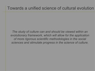 Towards a unified science of cultural evolution The study of culture can and should be viewed within an evolutionary framework, which will allow for the application of more rigorous scientific methodologies in the social sciences and stimulate progress in the science of culture. 