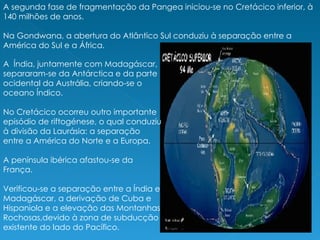 A  Índia, juntamente com Madagáscar, separaram-se da Antárctica e da parte ocidental da Austrália, criando-se o oceano Índico. No Cretácico ocorreu outro importante episódio de riftogénese, o qual conduziu à divisão da Laurásia: a separação entre a América do Norte e a Europa.  A península ibérica afastou-se da França. Verificou-se a separação entre a Índia e Madagáscar, a derivação de Cuba e Hispaniola e a elevação das Montanhas Rochosas,devido à zona de subducção existente do lado do Pacífico. A segunda fase de fragmentação da Pangea iniciou-se no Cretácico inferior, à 140 milhões de anos. Na Gondwana, a abertura do Atlântico Sul conduziu à separação entre a América do Sul e a África.  