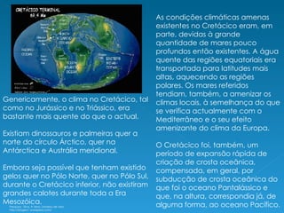 Genericamente, o clima no Cretácico, tal como no Jurássico e no Triássico, era bastante mais quente do que o actual.  Existiam dinossauros e palmeiras quer a norte do círculo Árctico, quer na Antárctica e Austrália meridional.  Embora seja possível que tenham existido gelos quer no Pólo Norte, quer no Pólo Sul, durante o Cretácico inferior, não existiram grandes calotes durante toda a Era Mesozóica. As condições climáticas amenas existentes no Cretácico eram, em parte, devidas à grande quantidade de mares pouco profundos então existentes. A água quente das regiões equatoriais era transportada para latitudes mais altas, aquecendo as regiões polares. Os mares referidos tendiam, também, a amenizar os climas locais, à semelhança do que se verifica actualmente com o Mediterrâneo e o seu efeito amenizante do clima da Europa. O Cretácico foi, também, um período de expansão rápida de criação de crosta oceânica, compensada, em geral, por subducção de crosta oceânica do que foi o oceano Pantalássico e que, na altura, correspondia já, de alguma forma, ao oceano Pacífico. Pesquisa:  Silva, A Terra, Universo de vida http://biogeo1.wordpress.com/ 