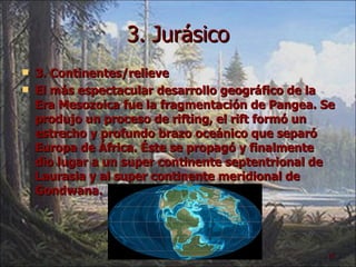 3. Jurásico 3. Continentes/relieve El más espectacular desarrollo geográfico de la Era Mesozoica fue la fragmentación de Pangea. Se produjo un proceso de rifting, el rift formó un estrecho y profundo brazo oceánico que separó Europa de África. Éste se propagó y finalmente dio lugar a un super continente septentrional de Laurasia y al super continente meridional de Gondwana. 
