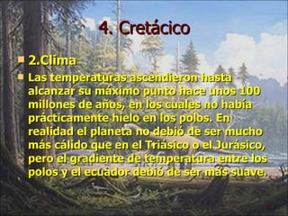 4. Cretácico 2.Clima Las temperaturas ascendieron hasta alcanzar su máximo punto hace unos 100 millones de años, en los cuales no había prácticamente hielo en los polos. En realidad el planeta no debió de ser mucho más cálido que en el Triásico o el Jurásico, pero el gradiente de temperatura entre los polos y el ecuador debió de ser más suave. 