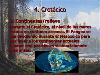 4. Cretácico 3. Continentes/relieve Durante el Cretácico, el nivel de los mares estaba en continuo ascenso. El Pangea se fue dividiendo durante el Mesozoico para dar lugar a los continentes actuales aunque con posiciones sustancialmente diferentes. 