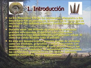 1. Introducción La Era Mesozoica, Era De los Dinosaurios, Mesozoico o Era Secundaria fue un período de la historia de la Tierra que se inició hace 251 millones de años y finalizó hace 65 millones de años. Durante estos 186 millones de años no se produjeron grandes movimientos orogénicos. Los continentes gradualmente van adquiriendo su configuración actual. El clima fue cálido durante todo el período. En esta era desaparecieron grandes grupos de animales como los trilobites, graptolites y peces acorazados. Los invertebrados característicos de este período fueron los amonites y los belemnites. Se desarrollaron ampliamente los vertebrados, especialmente los reptiles. Aparecen también mamíferos, aves y angiospermas. 