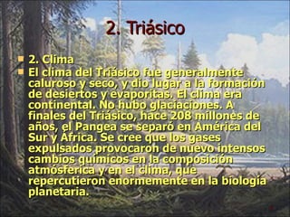 2. Triásico 2. Clima El clima del Triásico fue generalmente caluroso y seco, y dio lugar a la formación de desiertos y evaporitas. El clima era continental. No hubo glaciaciones. A finales del Triásico, hace 208 millones de años, el Pangea se separó en América del Sur y África. Se cree que los gases expulsados provocaron de nuevo intensos cambios químicos en la composición atmósferica y en el clima, que repercutieron enormemente en la biología planetaria.  
