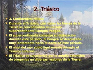 2. Triásico 3. Continentes/relieve Durante el Triásico, casi todas las tierras de la Tierra se concentraban en un solo supercontinente llamado Pangea.  El supercontinente comenzó su dislocación durante este período. El Pangea se desplazaba muy lentamente hacia el norte en este período. El nivel del mar subió ligeramente durante el Triásico Inferior. El Triásico se caracterizó por la amplia extensión de orogenias en diversas regiones de la Tierra. 