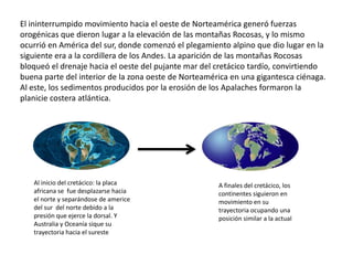El ininterrumpido movimiento hacia el oeste de Norteamérica generó fuerzas
orogénicas que dieron lugar a la elevación de las montañas Rocosas, y lo mismo
ocurrió en América del sur, donde comenzó el plegamiento alpino que dio lugar en la
siguiente era a la cordillera de los Andes. La aparición de las montañas Rocosas
bloqueó el drenaje hacia el oeste del pujante mar del cretácico tardío, convirtiendo
buena parte del interior de la zona oeste de Norteamérica en una gigantesca ciénaga.
Al este, los sedimentos producidos por la erosión de los Apalaches formaron la
planicie costera atlántica.




   Al inicio del cretácico: la placa                  A finales del cretácico, los
   africana se fue desplazarse hacia                  continentes siguieron en
   el norte y separándose de americe                  movimiento en su
   del sur del norte debido a la                      trayectoria ocupando una
   presión que ejerce la dorsal. Y                    posición similar a la actual
   Australia y Oceanía sique su
   trayectoria hacia el sureste
 