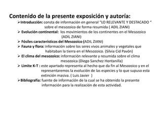 Contenido de la presente exposición y autoría:
   Introducción: consta de información en general “LO RELEVANTE Y DESTACADO “
                    sobre el mesozoico de forma resumida ( ADIL ZIANI)
    Evolución continental: los movimientos de los continentes en el Mesozoico
                              (ADIL ZIANI)
    Fósiles característicos del Mesozoico (ADIL ZIANI)
    Fauna y flora: información sobre los seres vivos animales y vegetales que
                     habitaban la tierra en el Mesozoico. (Silvia Cid Pavón)
    El clima del mesozoico: información relevante y resumida sobre el clima
                              mesozoica (Diego Sanchez Hontanilla)
    Limite K-T : este apartado representa al hecho que da fin al Mesozoico y en el
                  representaremos la evolución de las especies y lo que supuso esta
                  extinción masiva. ( Luis Javier )
   Bibliografía: fuente de información de la cual se ha obtenido la presente
                  información para la realización de esta actividad.
 