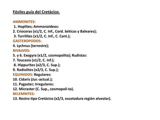 Fósiles guía del Cretácico.

AMMONITES:
1. Hoplites; Ammonoideos:
2. Crioceras (x1/2, C. Inf., Cord. béticas y Baleares);
3. Turrilites (x1/2, C. Inf., C. Cant.);
GASTEROPODOS:
4. Lychnus (terrestre);
BIVALVOS:
5. y 6. Exogyra (x1/2, cosmopolita); Rudistas:
7. Toucasia (x1/2, C. Inf.);
8. Hippurites (x2/3, C. Sup.);
9. Radiolites (x2/3, C. Sup.);
EQUINIDOS: Regulares:
10. Cidaris (Jur.-actual.);
11. Pygaster; Irregulares:
12. Micraster (C. Sup., cosmopoli-ta).
BELEMNITES:
13. Rostro tipo Cretácico (x2/3, escotadura región alveolar).
 