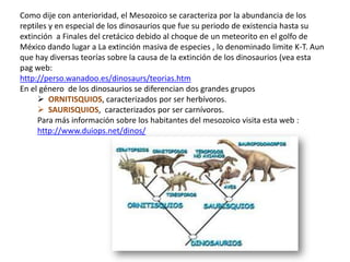 Como dije con anterioridad, el Mesozoico se caracteriza por la abundancia de los
reptiles y en especial de los dinosaurios que fue su periodo de existencia hasta su
extinción a Finales del cretácico debido al choque de un meteorito en el golfo de
México dando lugar a La extinción masiva de especies , lo denominado limite K-T. Aun
que hay diversas teorías sobre la causa de la extinción de los dinosaurios (vea esta
pag web:
http://perso.wanadoo.es/dinosaurs/teorias.htm
En el género de los dinosaurios se diferencian dos grandes grupos
      ORNITISQUIOS, caracterizados por ser herbívoros.
      SAURISQUIOS, caracterizados por ser carnívoros.
     Para más información sobre los habitantes del mesozoico visita esta web :
     http://www.duiops.net/dinos/
 