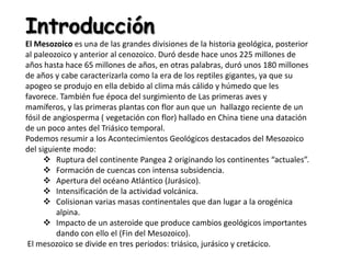 Introducción
El Mesozoico es una de las grandes divisiones de la historia geológica, posterior
al paleozoico y anterior al cenozoico. Duró desde hace unos 225 millones de
años hasta hace 65 millones de años, en otras palabras, duró unos 180 millones
de años y cabe caracterizarla como la era de los reptiles gigantes, ya que su
apogeo se produjo en ella debido al clima más cálido y húmedo que les
favorece. También fue época del surgimiento de Las primeras aves y
mamíferos, y las primeras plantas con flor aun que un hallazgo reciente de un
fósil de angiosperma ( vegetación con flor) hallado en China tiene una datación
de un poco antes del Triásico temporal.
Podemos resumir a los Acontecimientos Geológicos destacados del Mesozoico
del siguiente modo:
       Ruptura del continente Pangea 2 originando los continentes “actuales”.
       Formación de cuencas con intensa subsidencia.
       Apertura del océano Atlántico (Jurásico).
       Intensificación de la actividad volcánica.
       Colisionan varias masas continentales que dan lugar a la orogénica
          alpina.
       Impacto de un asteroide que produce cambios geológicos importantes
          dando con ello el (Fin del Mesozoico).
 El mesozoico se divide en tres periodos: triásico, jurásico y cretácico.
 