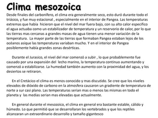 Clima mesozoica
Desde finales del carbonífero, el clima era generalmente seco, esto duró durante todo el
triásico, y fue muy estacional , especialmente en el interior de Pangea. Las temperaturas
extremas que había hicieron que el nivel del mar fuera bajo, con su alto calor especifico
el agua actuaba como un estabilizador de temperatura y un reservorio de calor, por lo que
las tierras mas cercanas a grandes masas de agua tienen una menor variación de la
temperatura. La mayor parte de las tierras que formaban Pangea estaban lejos de los
océanos asique las temperaturas variaban mucho. Y en el interior de Pangea
posiblemente había grandes zonas desérticas.

   Durante el Jurasico, el nivel del mar comenzó a subir , lo que probablemente fue
causado por una expansión del lecho marino, la temperatura continuo aumentando y
comenzó a estabilizarse. La humedad también aumento con la proximidad del agua, y los
desiertos se retiraron.

   En el Cretácico el clima es menos conocido y mas discutido. Se cree que los niveles
elevados de dióxido de carbono en la atmosfera causaron un gradiente de temperatura de
norte a sur casi plano. Las temperaturas serian mas o menos las mismas en todo el
planeta y las medias serian mas elevadas que actualmente.

    En general durante el mesozoico, el clima en general era bastante estable, cálido y
húmedo. Lo que permitió que se desarrollaran los vertebrados y que los reptiles
alcanzaran un extraordinario desarrollo y tamaño gigantesco
 