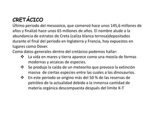 CRETÁCICO
Último periodo del mesozoico, que comenzó hace unos 145,6 millones de
años y finalizó hace unos 65 millones de años. El nombre alude a la
abundancia de estratos de Creta (caliza blanca terrosa)depositados
durante el final del periodo en Inglaterra y Francia, hoy expuestos en
lugares como Dover.
Como datos generales dentro del cretácico podemos hallar:
     La vida en mares y tierra aparece como una mezcla de formas
         modernas y arcaicas de especies.
     Se produjo la caída de un meteorito que provoco la extinción
         masiva de ciertas especies entre las cuales a los dinosaurios.
     En este periodo se origino más del 50 % de las reservas de
         petróleo de la actualidad debido a la inmensa cantidad de
         materia orgánica descompuesta después del limite K-T
 