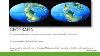 GEOGRAFÍA 
Al comienzo del periodo, la rotura del supercontinente Pangea continuaba y se aceleraba. 
Norte, se rompió en Norteamérica y Eurasia. 
Sur, comenzó la parte del este, la Antártida, Madagascar, India y Australia se dividió en África del oeste y 
Sudamérica. (Murawski, 1998) 
 