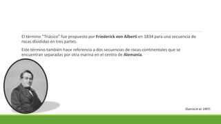 El término “Triásico” fue propuesto por Friederick von Alberti en 1834 para una secuencia de 
rocas divididas en tres partes. 
Este término también hace referencia a dos secuencias de rocas continentales que se 
encuentran separadas por otra marina en el centro de Alemania. 
(García et al, 1997) 
 