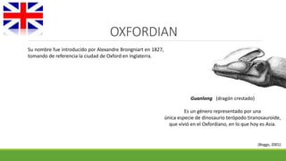 OXFORDIAN 
Guanlong (dragón crestado) 
Es un género representado por una 
única especie de dinosaurio terópodo tiranosauroide, 
que vivió en el Oxfordiano, en lo que hoy es Asia. 
(Boggs, 2001) 
Su nombre fue introducido por Alexandre Brongniart en 1827, 
tomando de referencia la ciudad de Oxford en Inglaterra. 
 