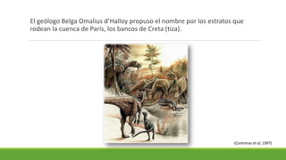 El geólogo Belga Omalius d’Halloy propuso el nombre por los estratos que 
rodean la cuenca de París, los bancos de Creta (tiza). 
(Contreras et al, 1997) 
 