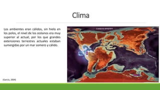 Clima 
Los ambientes eran cálidos, sin hielo en 
los polos, el nivel de los océanos era muy 
superior al actual, por los que grandes 
extensiones terrestres actuales estaban 
sumergidas por un mar somero y cálido. 
(García, 2004) 
 