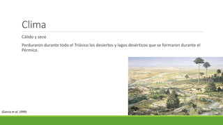 Clima 
Cálido y seco 
Perduraron durante todo el Triásico los desiertos y lagos desérticos que se formaron durante el 
Pérmico. 
(García et al, 1999) 
 