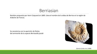 Berriasian 
Nombre propuesto por Henri Coquand en 1869. Lleva el nombre de la aldea de Berrias en la región de 
Ardèche de Francia. 
Se caracteriza con la aparición de fósiles 
del ammonite de la especie Berriasella jacobi 
(García-Cortés et al, 2008) 
 