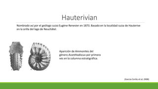 Hauterivian 
Nombrado así por el geólogo suizo Eugène Renevier en 1873. Basado en la localidad suiza de Hauterive 
en la orilla del lago de Neuchâtel. 
Aparición de Ammonites del 
género Acanthodiscus por primera 
ves en la columna estratigráfica. 
(García-Cortés et al, 2008) 
 